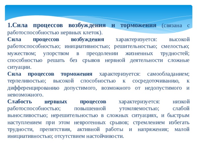 1.Сила процессов возбуждения и торможения  (связана с работоспособностью нервных клеток). Сила процессов возбуждения характеризуется: высокой работоспособностью; инициативностью; решительностью; смелостью; мужеством; упорством в преодолении жизненных трудностей; способностью решать без срывов нервной деятельности сложные ситуации. Сила процессов торможения характеризуется: самообладанием; терпеливостью; высокой способностью к сосредоточиванию, к дифференцированию допустимого, возможного от недопустимого и невозможного. Слабость нервных процессов характеризуется: низкой работоспособностью; повышенной утомляемостью; слабой выносливостью; нерешительностью в сложных ситуациях, и быстрым наступлением при этом неврогенных срывов; стремлением избегать трудности, препятствия, активной работы и напряжения; малой инициативностью; отсутствием настойчивости. 