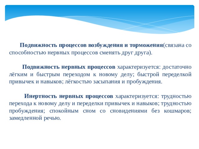   Подвижность процессов возбуждения и торможения (связана со способностью нервных процессов сменять друг друга).  Подвижность нервных процессов характеризуется: достаточно лёгким и быстрым переходом к новому делу; быстрой переделкой привычек и навыков; лёгкостью засыпания и пробуждения.  Инертность нервных процессов характеризуется: трудностью перехода к новому делу и переделки привычек и навыков; трудностью пробуждения; спокойным сном со сновидениями без кошмаров; замедленной речью. 