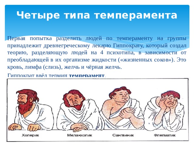 Четыре типа темперамента   Первая попытка разделить людей по темпераменту на группы принадлежит древнегреческому лекарю Гиппократу, который создал теорию, разделяющую людей на 4 психотипа, в зависимости от преобладающей в их организме жидкости («жизненных соков»). Это кровь, лимфа (слизь), желчь и чёрная желчь. Гиппократ ввёл термин темперамент . 