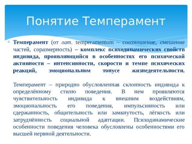 Понятие Темперамент Темперамент (от лат. temperamentum – соотношение, смешение частей, соразмерность) – комплекс психодинамических свойств индивида, проявляющийся в особенностях его психической активности – интенсивности, скорости и темпе психических реакций, эмоциональном тонусе жизнедеятельности.   Темперамент – природно обусловленная склонность индивида к определённому стилю поведения. В нем проявляются чувствительность индивида к внешним воздействиям, эмоциональность его поведения, импульсивность или сдержанность, общительность или замкнутость, лёгкость или затруднённость социальной адаптации. Психодинамические особенности поведения человека обусловлены особенностями его высшей нервной деятельности. 