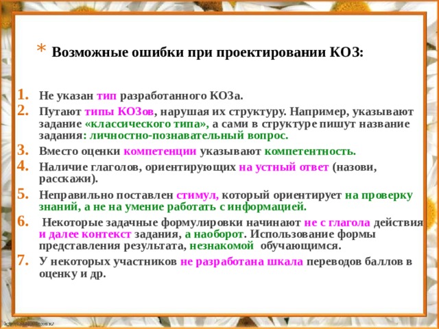 Возможные ошибки при проектировании КОЗ: Не указан тип разработанного КОЗа. Путают типы КОЗов , нарушая их структуру. Например, указывают задание «классического типа», а сами в структуре пишут название задания : личностно-познавательный вопрос. Вместо оценки компетенции указывают компетентность. Наличие глаголов, ориентирующих на устный ответ (назови, расскажи). Неправильно поставлен стимул, который ориентирует на проверку знаний, а не на умение работать с информацией.  Некоторые задачные формулировки начинают не с глагола действия и далее контекст задания, а наоборот . Использование формы представления результата, незнакомой обучающимся. У некоторых участников не разработана шкала переводов баллов в оценку и др. 