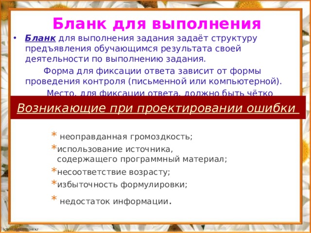 Бланк для выполнения Бланк для выполнения задания задаёт структуру предъявления обучающимся результата своей деятельности по выполнению задания.  Форма для фиксации ответа зависит от формы проведения контроля (письменной или компьютерной).  Место, для фиксации ответа, должно быть чётко обозначено   Возникающие при проектировании ошибки  неоправданная громоздкость; использование источника, содержащего программный материал; несоответствие возрасту; избыточность формулировки;  недостаток информации . 