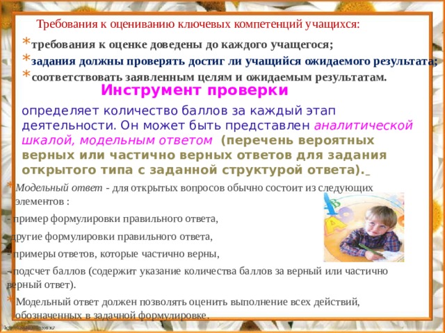 Требования к оцениванию ключевых компетенций учащихся: требования к оценке доведены до каждого учащегося; задания должны проверять достиг ли учащийся ожидаемого результата; соответствовать заявленным целям и ожидаемым результатам. Инструмент проверки определяет количество баллов за каждый этап деятельности. Он может быть представлен аналитической шкалой,  модельным ответом  (перечень вероятных верных или частично верных ответов для задания открытого типа с заданной структурой ответа).  Модельный ответ - для открытых вопросов обычно состоит из следующих элементов : - пример формулировки правильного ответа, -другие формулировки правильного ответа, - примеры ответов, которые частично верны, - подсчет баллов (содержит указание количества баллов за верный или частично верный ответ). Модельный ответ должен позволять оценить выполнение всех действий, обозначенных в задачной формулировке. 