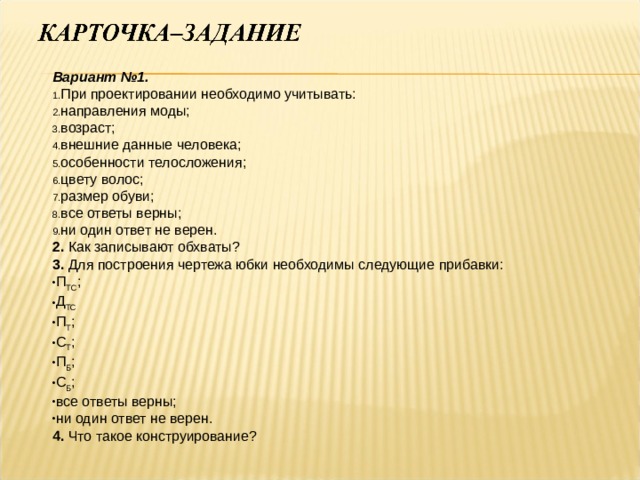Вариант №1. При проектировании необходимо учитывать: направления моды; возраст; внешние данные человека; особенности телосложения; цвету волос; размер обуви; все ответы верны; ни один ответ не верен. 2. Как записывают обхваты? 3. Для построения чертежа юбки необходимы следующие прибавки: П ТС ; Д ТС П Т ; С Т ; П Б ; С Б ; все ответы верны; ни один ответ не верен. 4. Что такое конструирование? 
