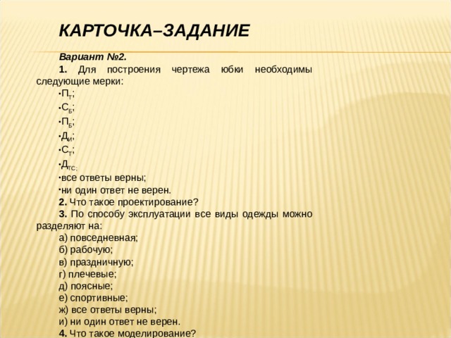  КАРТОЧКА–ЗАДАНИЕ  Вариант №2. 1. Для построения чертежа юбки необходимы следующие мерки: П Т ; С Б ; П Б ; Д И ; С Т ; Д ТС; все ответы верны; ни один ответ не верен. 2. Что такое проектирование? 3. По способу эксплуатации все виды одежды можно разделяют на: а) повседневная; б) рабочую; в) праздничную; г) плечевые; д) поясные; е) спортивные; ж) все ответы верны; и) ни один ответ не верен. 4. Что такое моделирование? 