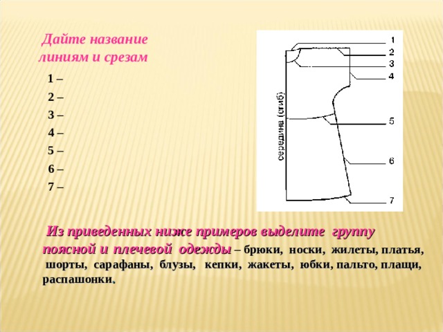  Дайте название линиям и срезам  1 –  2 –  3 –  4 –  5 –  6 –  7 –   Из приведенных ниже примеров выделите группу поясной и  плечевой одежды  – брюки, носки, жилеты, платья, шорты, сарафаны, блузы, кепки, жакеты, юбки , пальто, плащи, распашонки . 