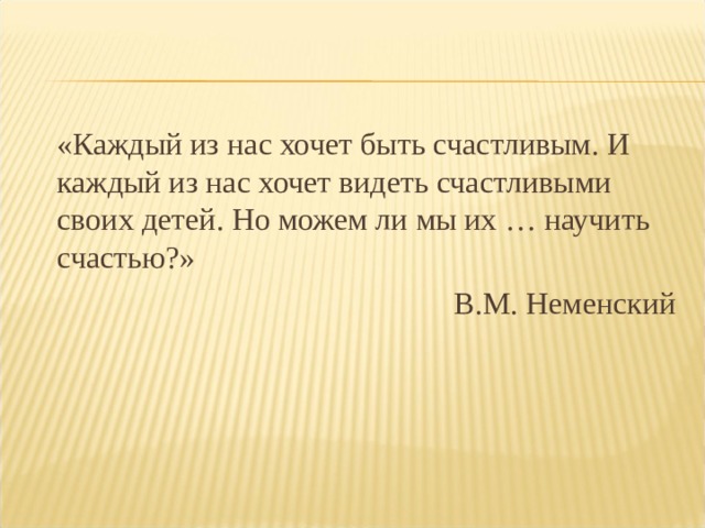  «Каждый из нас хочет быть счастливым. И каждый из нас хочет видеть счастливыми своих детей. Но можем ли мы их … научить счастью?»        В.М. Неменский 