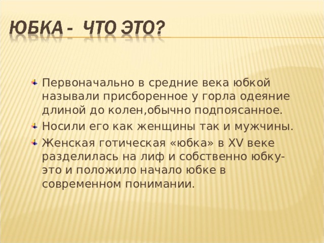 Первоначально в средние века юбкой называли присборенное у горла одеяние длиной до колен,обычно подпоясанное. Носили его как женщины так и мужчины. Женская готическая «юбка» в XV веке разделилась на лиф и собственно юбку- это и положило начало юбке в современном понимании. 