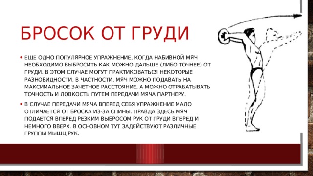 Бросок от груди Еще одно популярное упражнение, когда набивной мяч необходимо выбросить как можно дальше (либо точнее) от груди. В этом случае могут практиковаться некоторые разновидности. В частности, мяч можно подавать на максимальное зачетное расстояние, а можно отрабатывать точность и ловкость путем передачи мяча партнеру. В случае передачи мяча вперед себя упражнение мало отличается от броска из-за спины. Правда здесь мяч подается вперед резким выбросом рук от груди вперед и немного вверх. В основном тут задействуют различные группы мышц рук. 