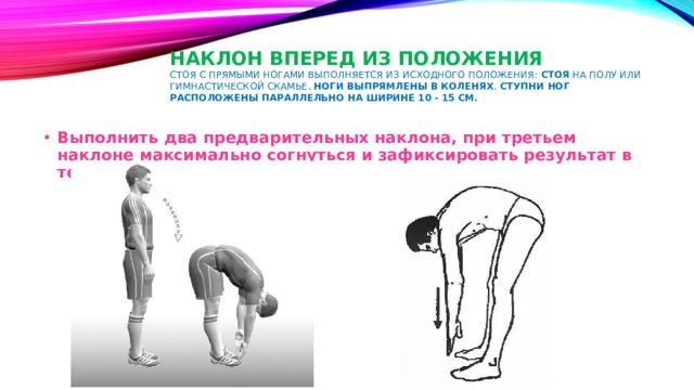 Наклон вперед из положения  стоя с прямыми ногами выполняется из Исходного Положения: стоя на полу или гимнастической скамье, ноги выпрямлены в коленях , ступни ног расположены параллельно на ширине 10 - 15 см.   Выполнить два предварительных наклона, при третьем наклоне максимально согнуться и зафиксировать результат в течении 2 секунд. 