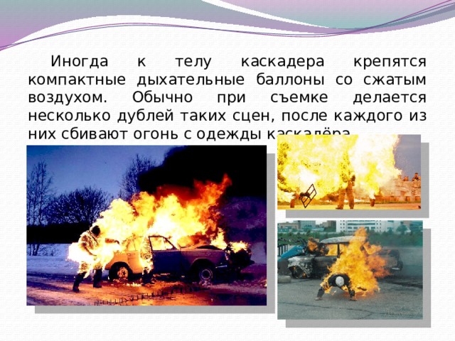 Иногда к телу каскадера крепятся компактные дыхательные баллоны со сжатым воздухом. Обычно при съемке делается несколько дублей таких сцен, после каждого из них сбивают огонь с одежды каскадёра. 