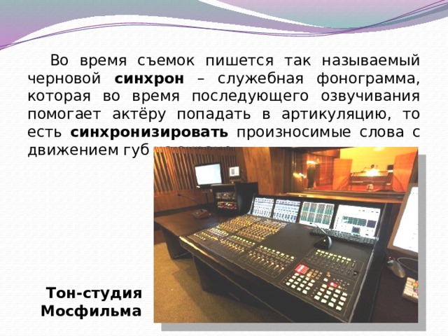 Во время съемок пишется так называемый черновой синхрон – служебная фонограмма, которая во время последующего озвучивания помогает актёру попадать в артикуляцию, то есть синхронизировать произносимые слова с движением губ на экране. Тон-студия Мосфильма 