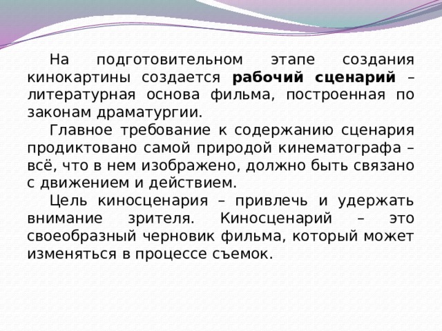 На подготовительном этапе создания кинокартины создается рабочий сценарий – литературная основа фильма, построенная по законам драматургии. Главное требование к содержанию сценария продиктовано самой природой кинематографа – всё, что в нем изображено, должно быть связано с движением и действием. Цель киносценария – привлечь и удержать внимание зрителя. Киносценарий – это своеобразный черновик фильма, который может изменяться в процессе съемок. 