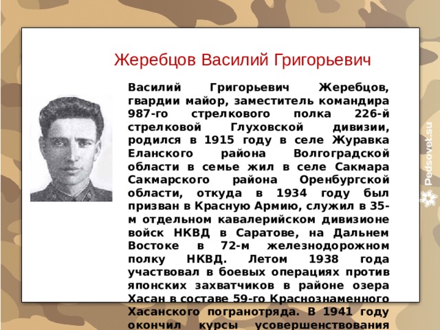 Жеребцов Василий Григорьевич Василий Григорьевич Жеребцов, гвардии майор, заместитель командира 987-го стрелкового полка 226-й стрелковой Глуховской дивизии, родился в 1915 году в селе Журавка Еланского района Волгоградской области в семье жил в селе Сакмара Сакмарского района Оренбургской области, откуда в 1934 году был призван в Красную Армию, служил в 35-м отдельном кавалерийском дивизионе войск НКВД в Саратове, на Дальнем Востоке в 72-м железнодо­рожном полку НКВД. Летом 1938 года участвовал в боевых операциях против японских захватчиков в районе озера Хасан в составе 59-го Краснознаменного Хасанского погранотряда. В 1941 году окончил курсы усовершенствования командного состава. 
