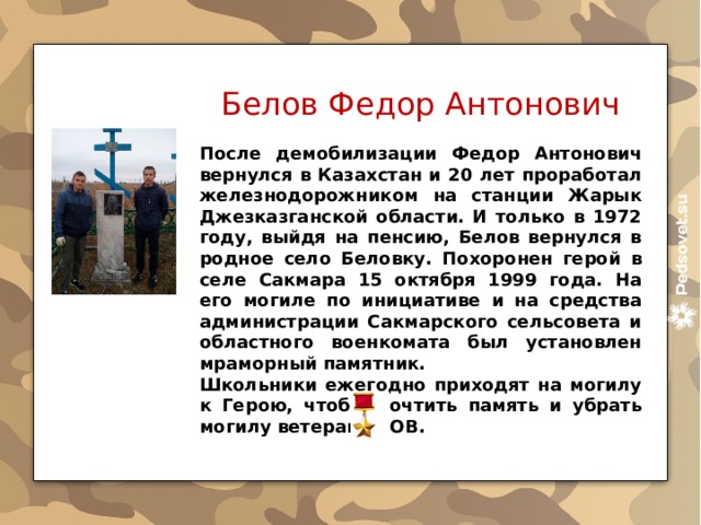 Белов Федор Антонович После демобилизации Федор Антонович вернулся в Казахстан и 20 лет проработал железнодорожником на станции Жарык Джезказганской области. И только в 1972 году, выйдя на пенсию, Белов вернулся в родное село Беловку. Похоронен герой в селе Сакмара 15 октября 1999 года. На его могиле по инициативе и на средства администрации Сакмарского сельсовета и областного военкомата был установлен мраморный памятник. Школьники ежегодно приходят на могилу к Герою, чтобы почтить память и убрать могилу ветерана ВОВ.  