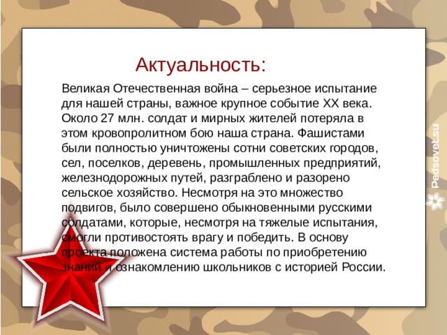 Актуальность: Великая Отечественная война – серьезное испытание для нашей страны, важное крупное событие ХХ века. Около 27 млн. солдат и мирных жителей потеряла в этом кровопролитном бою наша страна. Фашистами были полностью уничтожены сотни советских городов, сел, поселков, деревень, промышленных предприятий, железнодорожных путей, разграблено и разорено сельское хозяйство. Несмотря на это множество подвигов, было совершено обыкновенными русскими солдатами, которые, несмотря на тяжелые испытания, смогли противостоять врагу и победить. В основу проекта положена система работы по приобретению знаний и ознакомлению школьников с историей России. 
