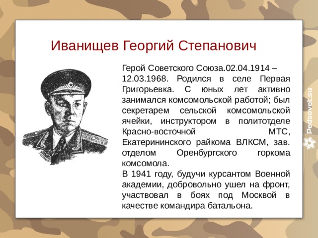 Иванищев Георгий Степанович Герой Советского Союза.02.04.1914 – 12.03.1968. Родился в селе Первая Григорьевка.  С юных лет активно занимался комсомольской работой; был секретарем сельской комсомольской ячейки, инструктором в политотделе Красно-восточной МТС, Екатерининского райкома ВЛКСМ, зав. отделом Оренбургского горкома комсомола. В 1941 году, будучи курсантом Военной академии, добровольно ушел на фронт, участвовал в боях под Москвой в качестве командира батальона.  