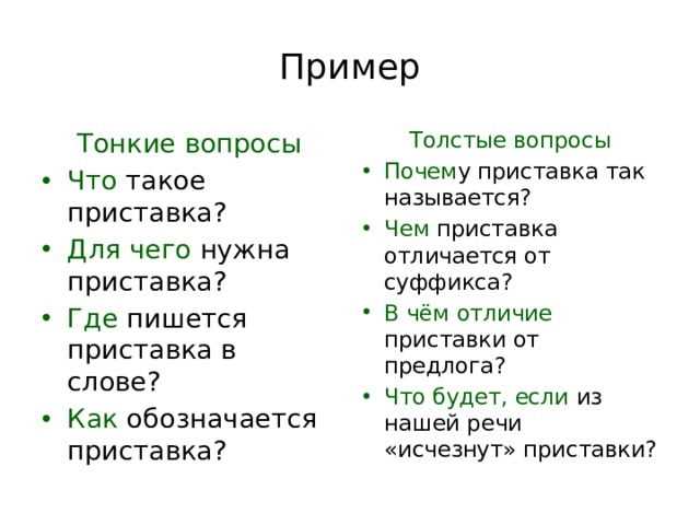 Пример Тонкие вопросы Толстые вопросы Что такое приставка? Для чего нужна приставка? Где пишется приставка в слове? Как обозначается приставка? Почем у приставка так называется? Чем приставка отличается от суффикса? В чём отличие приставки от предлога? Что будет, если из нашей речи «исчезнут» приставки? 