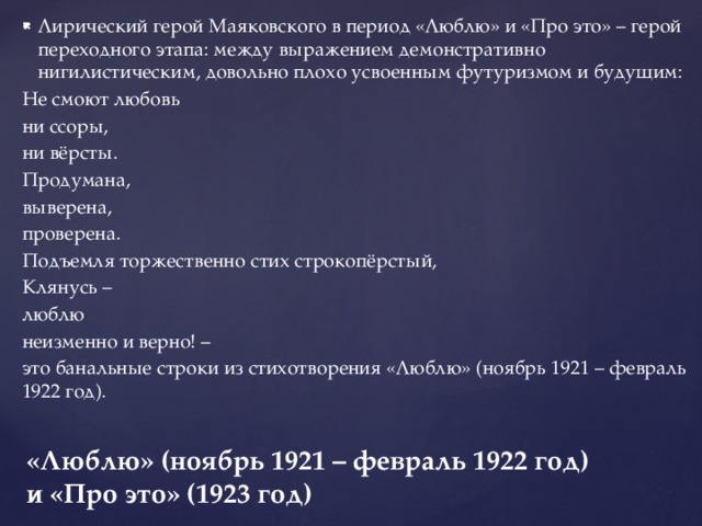 Лирический герой Маяковского в период «Люблю» и «Про это» – герой переходного этапа: между выражением демонстративно нигилистическим, довольно плохо усвоенным футуризмом и будущим: Не смоют любовь ни ссоры, ни вёрсты. Продумана, выверена, проверена. Подъемля торжественно стих строкопёрстый, Клянусь – люблю неизменно и верно! – это банальные строки из стихотворения «Люблю» (ноябрь 1921 – февраль 1922 год). «Люблю»  (ноябрь 1921 – февраль 1922 год)  и «Про это» (1923 год) 