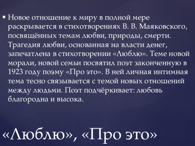 Новое отношение к миру в полной мере раскрывается в стихотворениях В. В. Маяковского, посвящённых темам любви, природы, смерти. Трагедия любви, основанная на власти денег, запечатлена в стихотворении «Люблю». Теме новой морали, новой семьи посвятил поэт законченную в 1923 году поэму «Про это». В ней личная интимная тема тесно связывается с темой новых отношений между людьми. Поэт подчёркивает: любовь благородна и высока. «Люблю», «Про это» 
