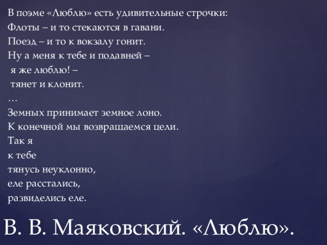 В поэме «Люблю» есть удивительные строчки: Флоты – и то стекаются в гавани. Поезд – и то к вокзалу гонит. Ну а меня к тебе и подавней –  я же люблю! –  тянет и клонит. … Земных принимает земное лоно. К конечной мы возвращаемся цели. Так я к тебе тянусь неуклонно, еле расстались, развиделись еле. В. В. Маяковский. «Люблю». 