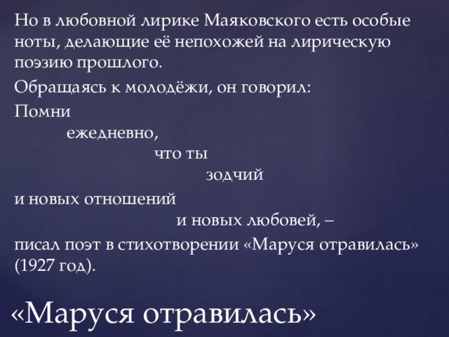 Но в любовной лирике Маяковского есть особые ноты, делающие её непохожей на лирическую поэзию прошлого. Обращаясь к молодёжи, он говорил: Помни     ежедневно,          что ты             зодчий и новых отношений              и новых любовей, – писал поэт в стихотворении «Маруся отравилась» (1927 год). «Маруся отравилась» 
