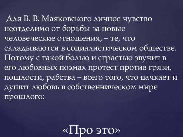  Для В. В. Маяковского личное чувство неотделимо от борьбы за новые человеческие отношения, – те, что складываются в социалистическом обществе. Потому с такой болью и страстью звучит в его любовных поэмах протест против грязи, пошлости, рабства – всего того, что пачкает и душит любовь в собственническом мире прошлого: «Про это» 