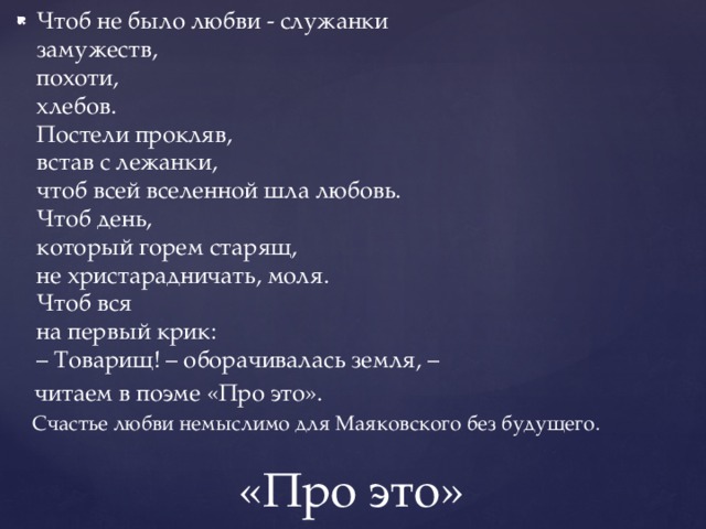 Чтоб не было любви - служанки  замужеств,  похоти,  хлебов.  Постели прокляв,  встав с лежанки,  чтоб всей вселенной шла любовь.  Чтоб день,  который горем старящ,  не христарадничать, моля.  Чтоб вся  на первый крик:  – Товарищ! – оборачивалась земля, –  читаем в поэме «Про это».  Счастье любви немыслимо для Маяковского без будущего. «Про это» 