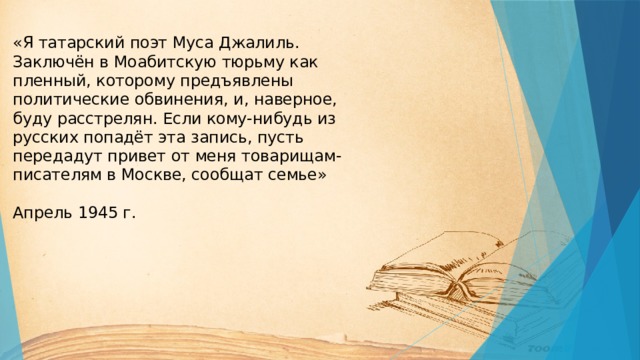 «Я татарский поэт Муса Джалиль. Заключён в Моабитскую тюрьму как пленный, которому предъявлены политические обвинения, и, наверное, буду расстрелян. Если кому-нибудь из русских попадёт эта запись, пусть передадут привет от меня товарищам-писателям в Москве, сообщат семье»   Апрель 1945 г.       