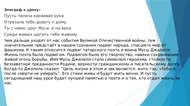 Эпиграф к уроку: Пусть палача кровавая рука Отрезала тебе дорогу к дому, Ты с нами, друг Муса, и на века Среди живых шагать тебе живому Чем дальше уходят от нас события Великой Отечественной войны, тем значительнее предстаёт в нашем сознании подвиг народа, спасшего мир от фашизма. К таким относится подвиг татарского поэта и воина Мусы Джалиля. Жизнь поэта была подвигом. Подвигом было его творчество, навеки сохранившее живой огонь борьбы. Имя Мусы Джалиля стало символом героизма, стойкости, беззаветной преданности Родине, верности гражданскому и писательскому долгу. Когда-то Джалиль сказал: “Цель жизни в этом и заключается: жить так, чтобы и после смерти не умирать”. Его стихи живы и будут жить вечно. И пусть сегодняшний наш урок будет лучшей памятью о поэте и о тех, кто отдал жизнь за нас. 