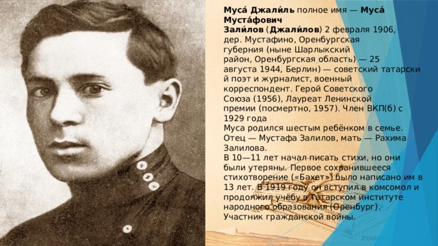 Муса́ Джали́ль полное имя —  Муса́ Муста́фович Зали́лов  ( Джали́лов ) 2 февраля 1906, дер. Мустафино, Оренбургская губерния (ныне Шарлыкский район, Оренбургская  область) — 25 августа 1944, Берлин) — советский татарский поэт и журналист, военный корреспондент. Герой Советского Союза (1956), Лауреат Ленинской премии (посмертно, 1957). Член ВКП(б) с 1929 года  Муса родился шестым ребёнком в семье. Отец — Мустафа Залилов, мать — Рахима Залилова.  В 10—11 лет начал писать стихи, но они были утеряны. Первое сохранившееся стихотворение («Бәхет») было написано им в 13 лет. В 1919 году он вступил в комсомол и продолжил учёбу в Татарском институте народного образования (Оренбург). Участник гражданской войны.    