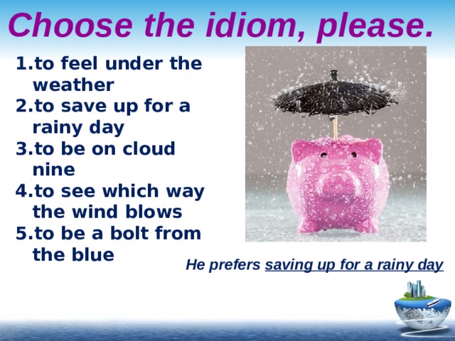 Choose the idiom, please. to feel under the weather to save up for a rainy day to be on cloud nine to see which way the wind blows to be a bolt from the blue He prefers saving up for a rainy day 