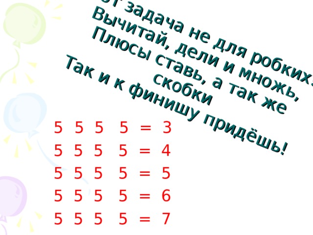 Вот задача не для робких!  Вычитай, дели и множь,  Плюсы ставь, а так же скобки  Так и к финишу придёшь! 5 5 5 = 3 5 5 5 5 = 4 5 5 5 5 = 5 5 5 5 5 = 6 5 5 5 5 = 7 