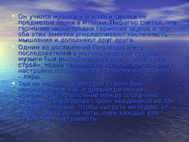 Он учился музыки в Египте и сделал ее предметом науки в Италии. Пифагор считал, что гармония чисел сродни гармонии звуков и что оба этих занятия упорядочивают хаотичность мышления и дополняют друг друга. Одним из достижений Пифагора и его последователей в математической теории музыки был разработанный ими «Пифагоров строй». Новая технология использовалась для настройки популярного в то время инструмента – лиры. Тем не менее, «Пифагоров строй» был несовершенен, как и древнегреческая арифметика. Расстояние между соседними звуками «Пифагорова строя» неодинаковые. Он – неравномерный. Чтобы сыграть мелодию, от какой- либо другой ноты, лиру каждый раз нужно перенастраивать. 