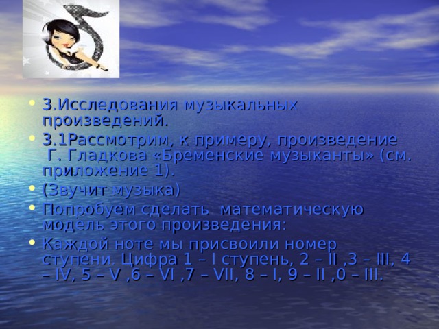 3.Исследования музыкальных произведений. 3.1Рассмотрим, к примеру, произведение  Г. Гладкова «Бременские музыканты» (см. приложение 1). (Звучит музыка) Попробуем сделать  математическую модель этого произведения: Каждой ноте мы присвоили номер ступени. Цифра 1 – I ступень, 2 – II ,3 – III, 4 – IV, 5 – V ,6 – VI ,7 – VII, 8 – I, 9 – II ,0 – III. 