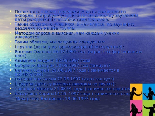 После того, как мы переложили даты рождения на аккорды, попробуем установить связь между звучанием даты рождения и способностями человека. Таким образом, 8 учащихся  8 «а» класса, по звучанию разделились на две группы. Методом опроса я выяснил, чем каждый ученик увлекается. Таким образом, мы получили следующее: I группа (дети, у которых аккорды благозвучные): Евгения Оханова 26.07.1997 год (играет на фортепиано и поёт) Алимпиев Андрей  02.09.1997 года Бобренок Валерия 10.09.1997 год (танцует) Баранов Сергей 29.06.1997 года ( занимается в драмкружке) Павская Анастасия 22.05.1997 года (танцует) II группа (дети, у которых аккорды не звучат): Савинков Максим 21.08.91 года (занимается спортом) Басаргина Карина14.10. 1997 года ( занимается спортом)  Макаренко Владислав 18.06.1997 года 