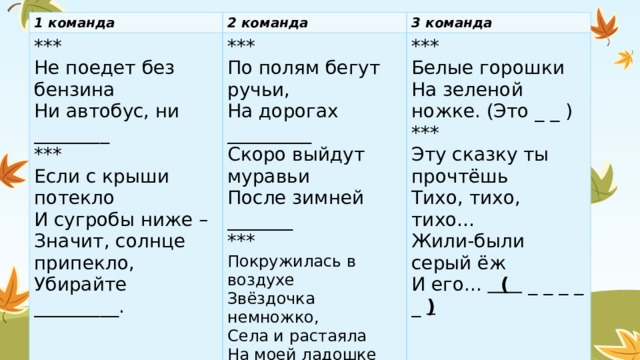 1 команда 2 команда *** *** Не поедет без бензина 3 команда По полям бегут ручьи, Ни автобус, ни ________ ***  Белые горошки   На зеленой ножке. (Это _ _ ) *** На дорогах _________ *** Если с крыши потекло Скоро выйдут муравьи Эту сказку ты прочтёшь И сугробы ниже – После зимней _______ Тихо, тихо, тихо… *** Значит, солнце припекло, Жили-были серый ёж Покружилась в воздухе Убирайте _________. И его...  ( _ _ _ _ _ ) Звёздочка немножко, Села и растаяла На моей ладошке (это…) 