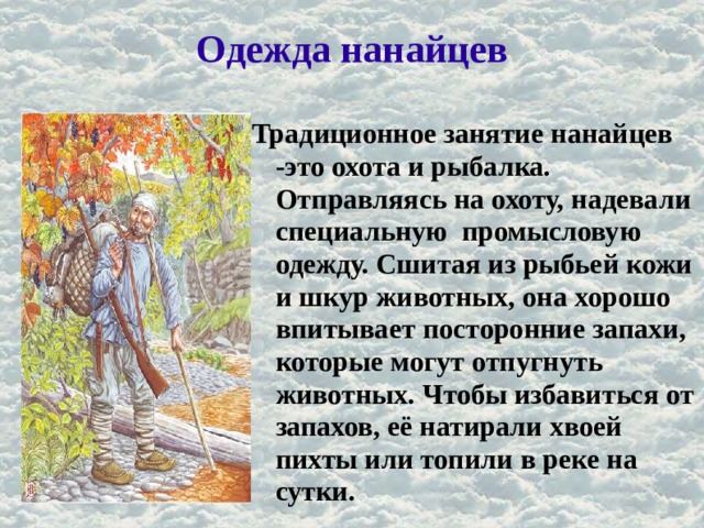 Одежда нанайцев Традиционное занятие нанайцев -это охота и рыбалка. Отправляясь на охоту, надевали специальную промысловую одежду. Сшитая из рыбьей кожи и шкур животных, она хорошо впитывает посторонние запахи, которые могут отпугнуть животных. Чтобы избавиться от запахов, её натирали хвоей пихты или топили в реке на сутки. 