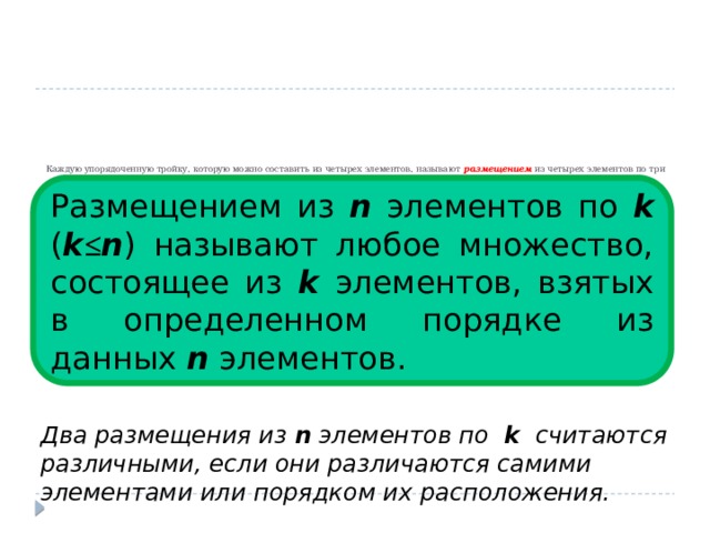          Каждую упорядоченную тройку, которую можно составить из четырех элементов, называют размещением из четырех элементов по три Размещением из n элементов по k ( k ≤ n ) называют любое множество, состоящее из k элементов, взятых в определенном порядке из данных n элементов.  Два размещения из n элементов по k считаются различными, если они различаются самими элементами или порядком их расположения. 