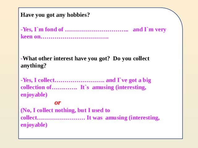 Have you got any hobbies?  -Yes, I`m fond of ………………………….. and I`m very keen on…………………………….   - What other interest have you got? Do you collect anything?  -Yes, I collect……………………. and I`ve got a big collection of…………. It`s amusing (interesting, enjoyable)  or  (No, I collect nothing, but I used to collect…………………… It was amusing (interesting, enjoyable)   