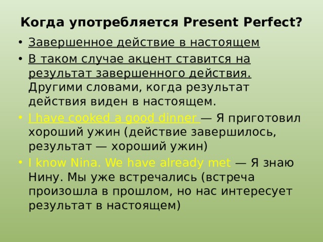 Когда употребляется Present Perfect?   Завершенное действие в настоящем В таком случае акцент ставится на результат завершенного действия. Другими словами, когда результат действия виден в настоящем. I have cooked a good dinner — Я приготовил хороший ужин (действие завершилось, результат — хороший ужин) I know Nina. We have already met — Я знаю Нину. Мы уже встречались (встреча произошла в прошлом, но нас интересует результат в настоящем) 