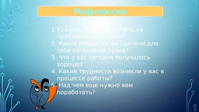 Рефлексия Удалось ли нам ответить на проблемные вопросы?  Какие открытия вы сделали для себя сегодня на уроке?  Что у вас сегодня получалось хорошо?  Какие трудности возникли у вас в процессе работы?  Над чем еще нужно вам поработать? 