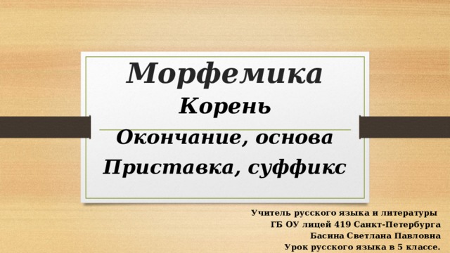 Морфемика Корень Окончание, основа Приставка, суффикс  Учитель русского языка и литературы ГБ ОУ лицей 419 Санкт-Петербурга Басина Светлана Павловна Урок русского языка в 5 классе. 
