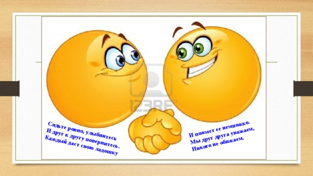 Сядьте ровно, улыбнитесь И друг к другу повернитесь. И пожмет ее немножко. Каждый даст свою ладошку Мы друг друга уважаем, Никого не обижаем.    