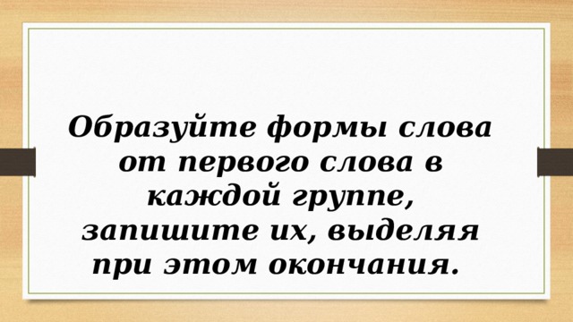   Образуйте формы слова от первого слова в каждой группе, запишите их, выделяя при этом окончания. 