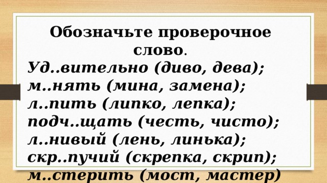 Обозначьте проверочное слово . Уд..вительно (диво, дева); м..нять (мина, замена); л..пить (липко, лепка); подч..щать (честь, чисто); л..нивый (лень, линька); скр..пучий (скрепка, скрип); м..стерить (мост, мастер) 