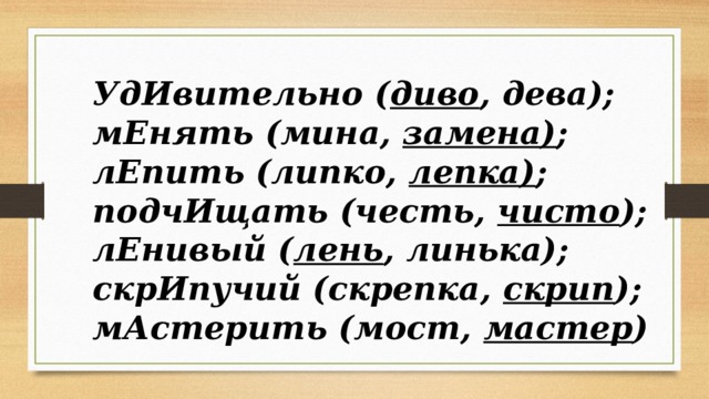 УдИвительно ( диво , дева); мЕнять (мина, замена) ; лЕпить (липко, лепка) ; подчИщать (честь, чисто ); лЕнивый ( лень , линька); скрИпучий (скрепка, скрип ); мАстерить (мост, мастер ) 