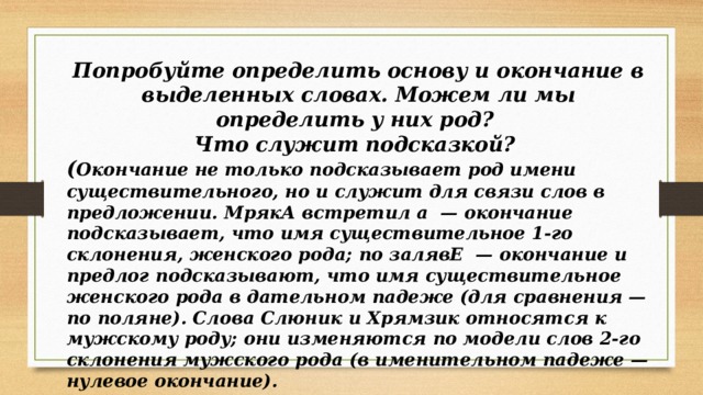 Попробуйте определить основу и окончание в выделенных словах. Можем ли мы определить у них род? Что служит подсказкой? ( Окончание не только подсказывает род имени существительного, но и служит для связи слов в предложении. МрякА встретил а — окончание подсказывает, что имя существительное 1-го склонения, женского рода; по залявЕ — окончание и предлог подсказывают, что имя существительное женского рода в дательном падеже (для сравнения — по поляне). Слова Слюник и Хрямзик относятся к мужскому роду; они изменяются по модели слов 2-го склонения мужского рода (в именительном падеже — нулевое окончание). 