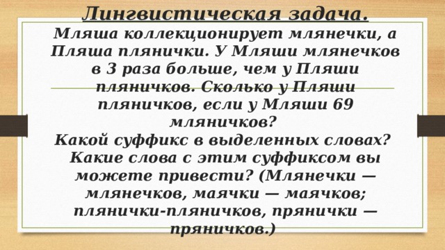 Лингвистическая задача.  Мляша коллекционирует млянечки, а Пляша плянички. У Мляши млянечков в 3 раза больше, чем у Пляши пляничков. Сколько у Пляши пляничков, если у Мляши 69 мляничков?  Какой суффикс в выделенных словах?  Какие слова с этим суффиксом вы можете привести? (Млянечки — млянечков, маячки — маячков; плянички-пляничков, прянички — пряничков.) 