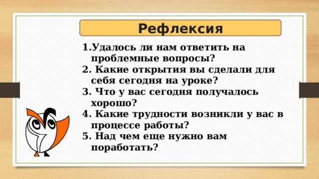 Рефлексия Удалось ли нам ответить на проблемные вопросы?  Какие открытия вы сделали для себя сегодня на уроке?  Что у вас сегодня получалось хорошо?  Какие трудности возникли у вас в процессе работы?  Над чем еще нужно вам поработать? 